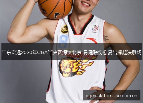 广东宏远2020年CBA半决赛淘汰北京 易建联伤愈复出撑起决胜场